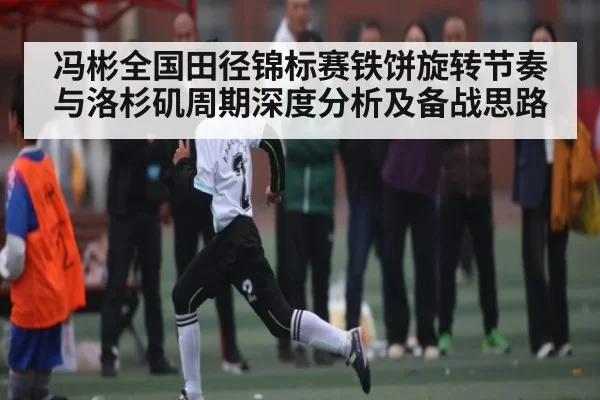 冯彬全国田径锦标赛铁饼旋转节奏与洛杉矶周期深度分析及备战思路