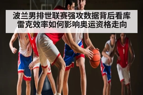 波兰男排世联赛强攻数据背后看库雷克效率如何影响奥运资格走向