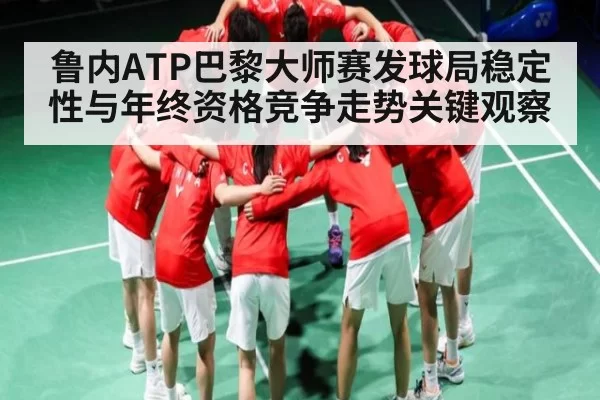 鲁内ATP巴黎大师赛发球局稳定性与年终资格竞争走势关键观察